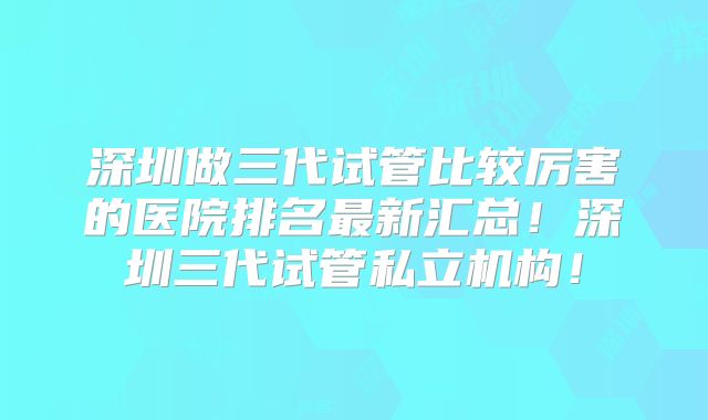 深圳做三代试管比较厉害的医院排名最新汇总！深圳三代试管私立机构！