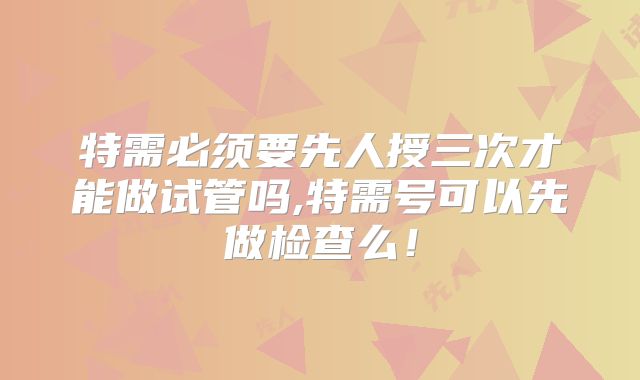 特需必须要先人授三次才能做试管吗,特需号可以先做检查么！