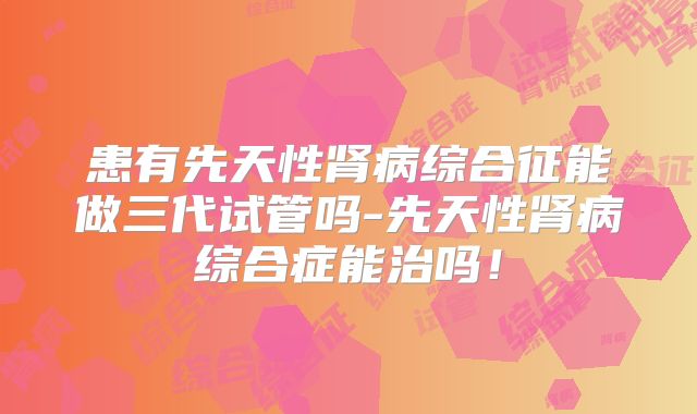 患有先天性肾病综合征能做三代试管吗-先天性肾病综合症能治吗！
