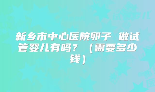 新乡市中心医院卵子 做试管婴儿有吗？（需要多少钱）