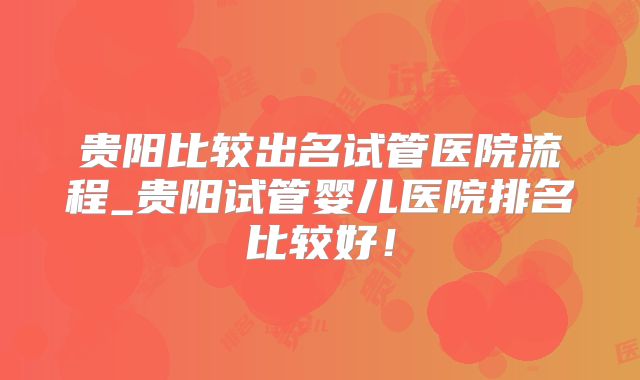 贵阳比较出名试管医院流程_贵阳试管婴儿医院排名比较好！