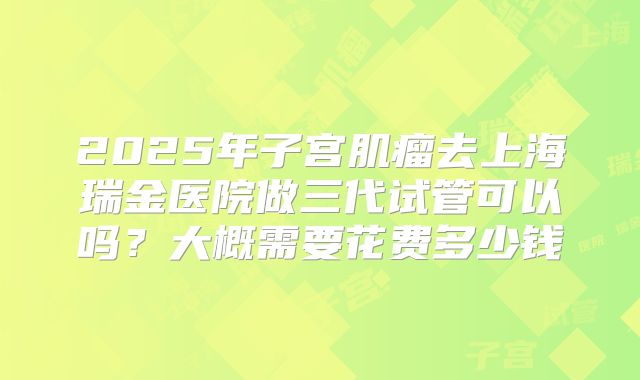 2025年子宫肌瘤去上海瑞金医院做三代试管可以吗?大概需要花费多少钱