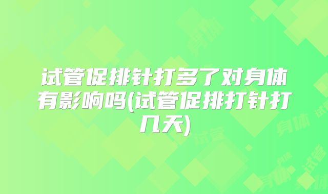 试管促排针打多了对身体有影响吗(试管促排打针打几天)