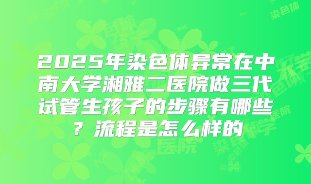 2025年染色体异常在中南大学湘雅二医院做三代试管生孩子的步骤有哪些?流程是怎么样的