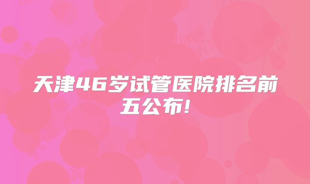 天津46岁试管医院排名前五公布!