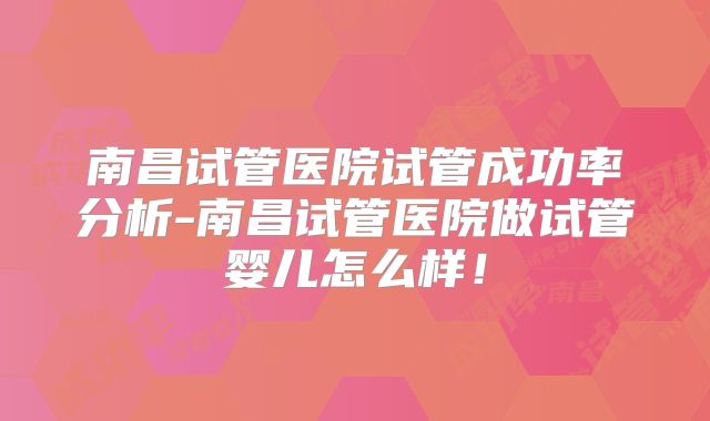 南昌试管医院试管成功率分析-南昌试管医院做试管婴儿怎么样！