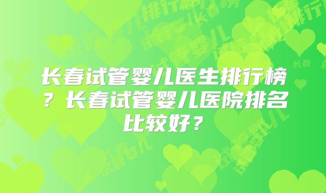 长春试管婴儿医生排行榜？长春试管婴儿医院排名比较好？