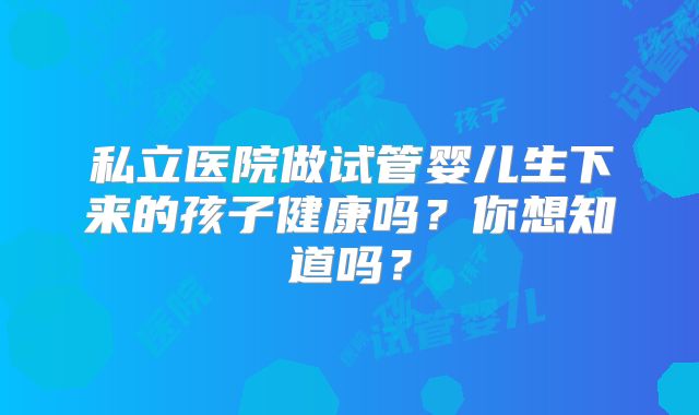 私立医院做试管婴儿生下来的孩子健康吗？你想知道吗？