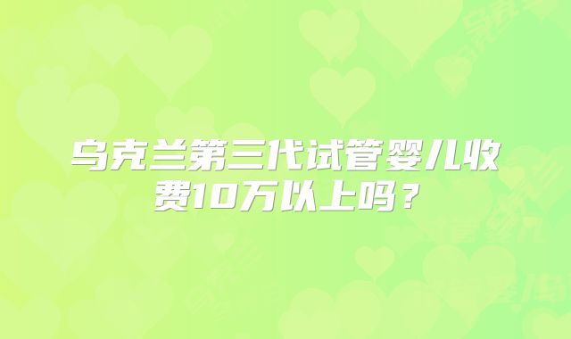 乌克兰第三代试管婴儿收费10万以上吗？