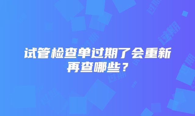 试管检查单过期了会重新再查哪些？