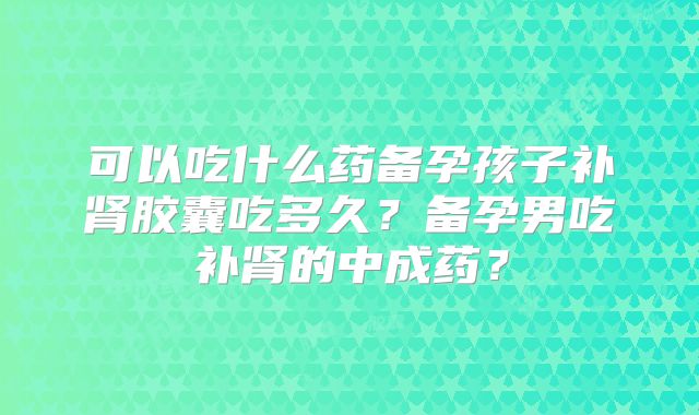 可以吃什么药备孕孩子补肾胶囊吃多久?备孕男吃补肾的中成药?