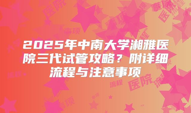 2025年中南大学湘雅医院三代试管攻略?附详细流程与注意事项
