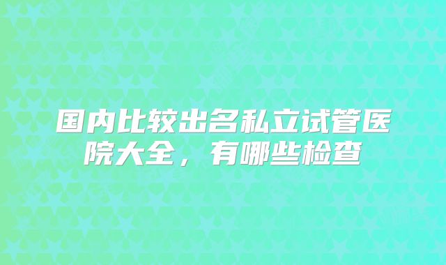 国内比较出名私立试管医院大全，有哪些检查