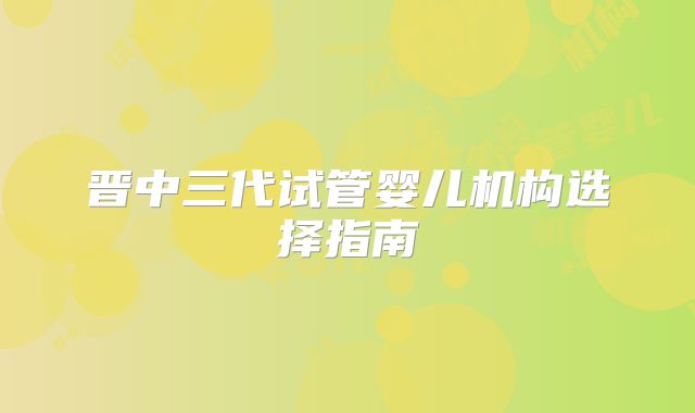 晋中三代试管婴儿机构选择指南