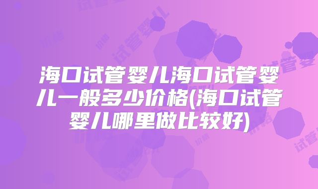 海口试管婴儿海口试管婴儿一般多少价格(海口试管婴儿哪里做比较好)