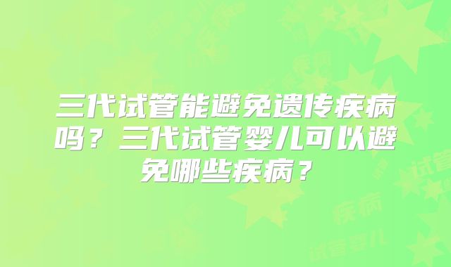 三代试管能避免遗传疾病吗?三代试管婴儿可以避免哪些疾病?