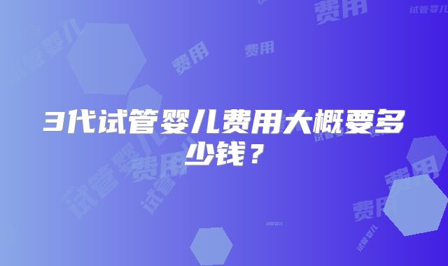 3代试管婴儿费用大概要多少钱？