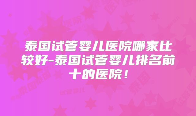 泰国试管婴儿医院哪家比较好-泰国试管婴儿排名前十的医院！