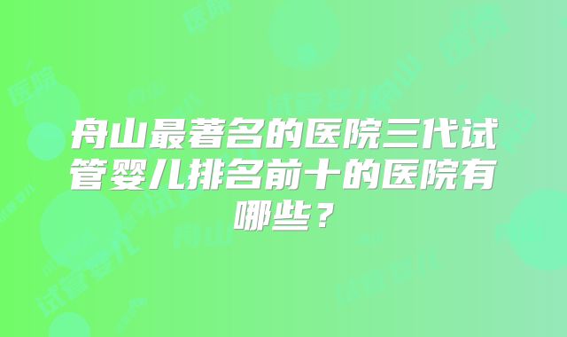 舟山最著名的医院三代试管婴儿排名前十的医院有哪些?