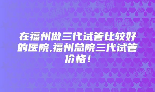 在福州做三代试管比较好的医院,福州总院三代试管价格！