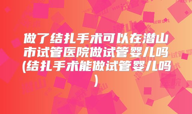做了结扎手术可以在潜山市试管医院做试管婴儿吗(结扎手术能做试管婴儿吗)
