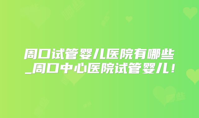 周口试管婴儿医院有哪些_周口中心医院试管婴儿！