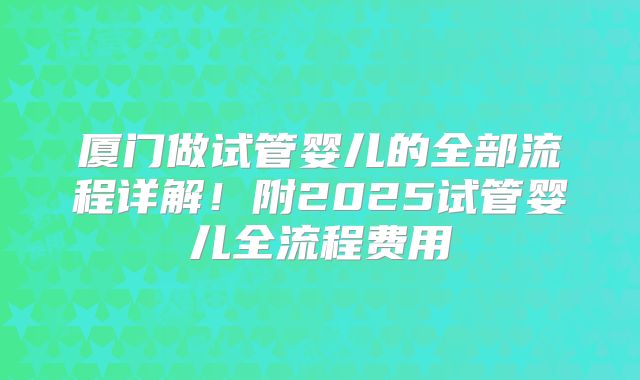 厦门做试管婴儿的全部流程详解!附2025试管婴儿全流程费用