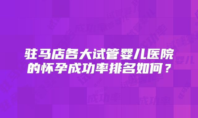 驻马店各大试管婴儿医院的怀孕成功率排名如何?