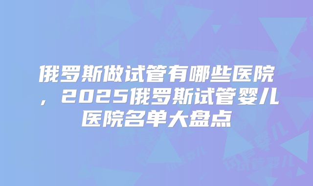 俄罗斯做试管有哪些医院，2025俄罗斯试管婴儿医院名单大盘点