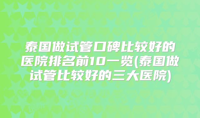 泰国做试管口碑比较好的医院排名前10一览(泰国做试管比较好的三大医院)