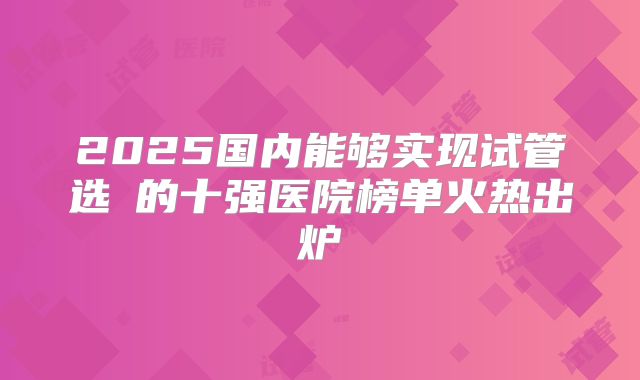 2025国内能够实现试管选�的十强医院榜单火热出炉