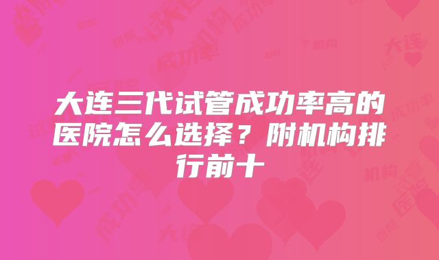 大连三代试管成功率高的医院怎么选择？附机构排行前十
