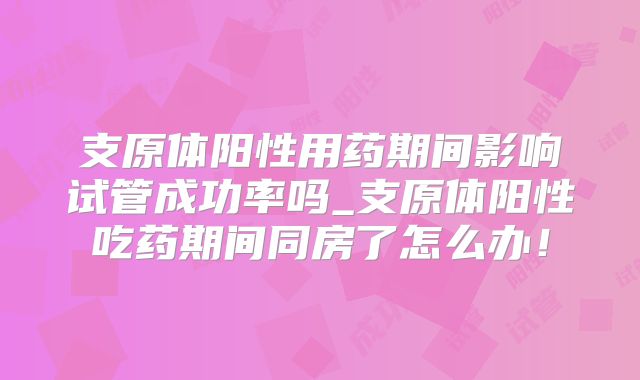 支原体阳性用药期间影响试管成功率吗_支原体阳性吃药期间同房了怎么办!
