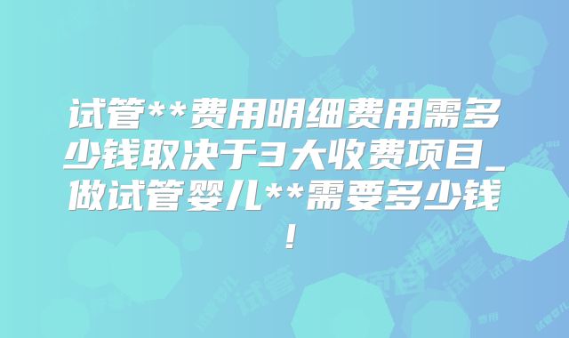 试管**费用明细费用需多少钱取决于3大收费项目_做试管婴儿**需要多少钱!
