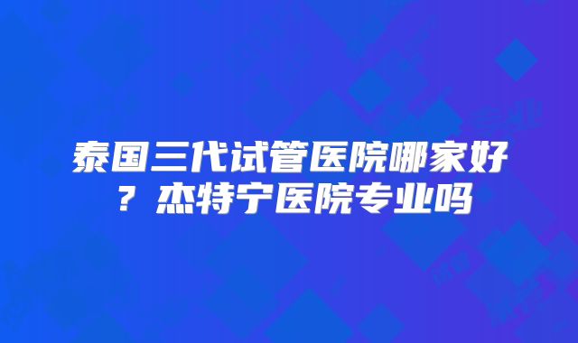 泰国三代试管医院哪家好?杰特宁医院专业吗