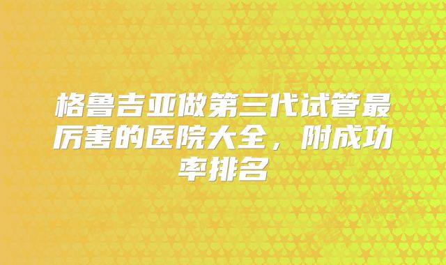 格鲁吉亚做第三代试管最厉害的医院大全，附成功率排名
