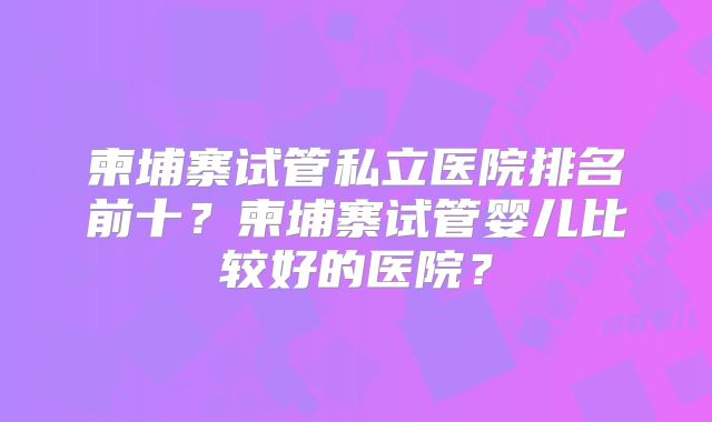 柬埔寨试管私立医院排名前十?柬埔寨试管婴儿比较好的医院?