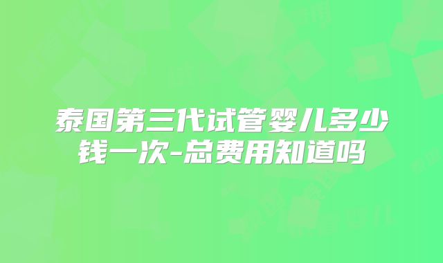 泰国第三代试管婴儿多少钱一次-总费用知道吗