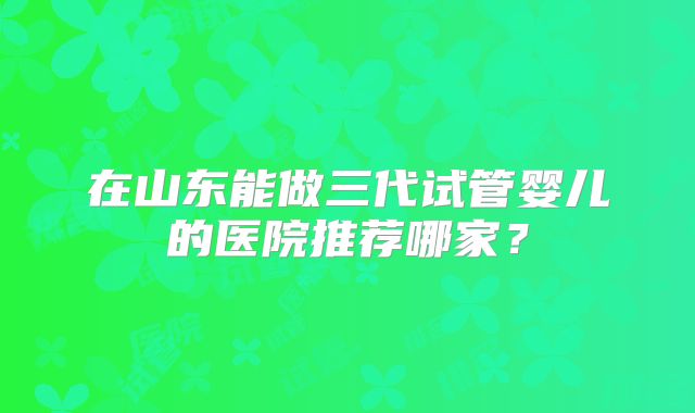 在山东能做三代试管婴儿的医院推荐哪家？