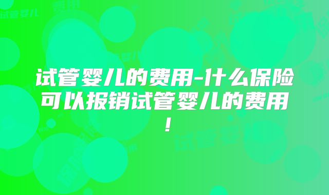 试管婴儿的费用-什么保险可以报销试管婴儿的费用!