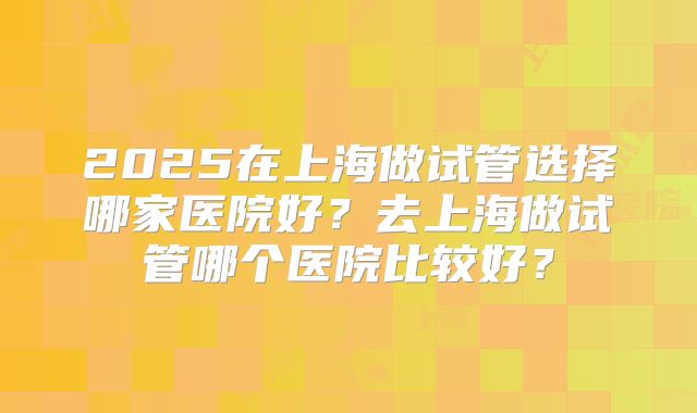 2025在上海做试管选择哪家医院好？去上海做试管哪个医院比较好？