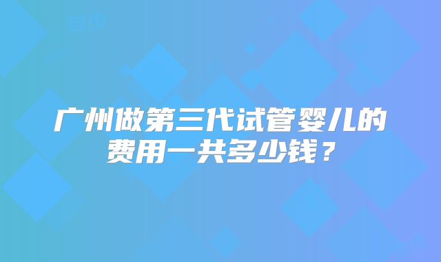 广州做第三代试管婴儿的费用一共多少钱？