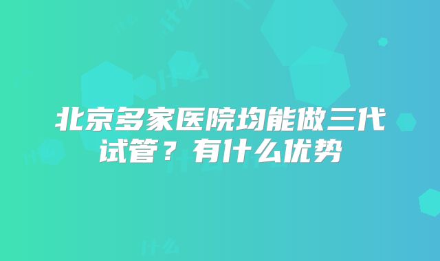 北京多家医院均能做三代试管？有什么优势
