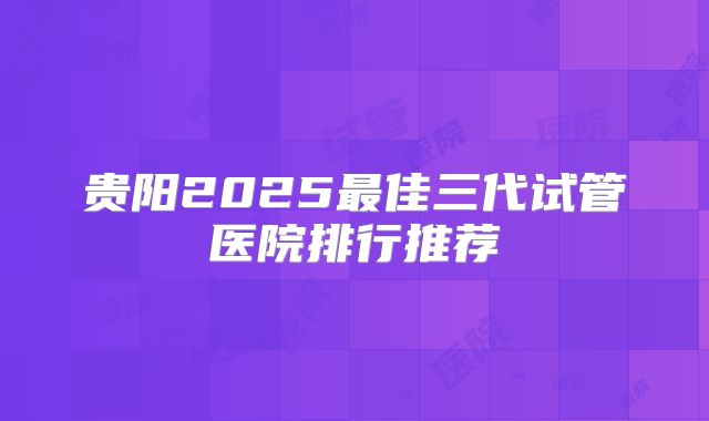 贵阳2025最佳三代试管医院排行推荐