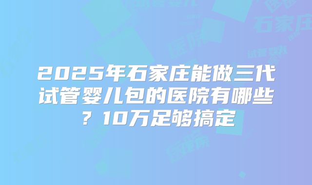 2025年石家庄能做三代试管婴儿包的医院有哪些？10万足够搞定
