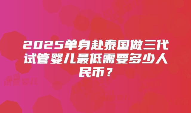 2025单身赴泰国做三代试管婴儿最低需要多少人民币?
