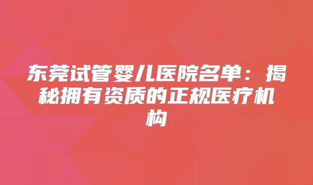 东莞试管婴儿医院名单：揭秘拥有资质的正规医疗机构