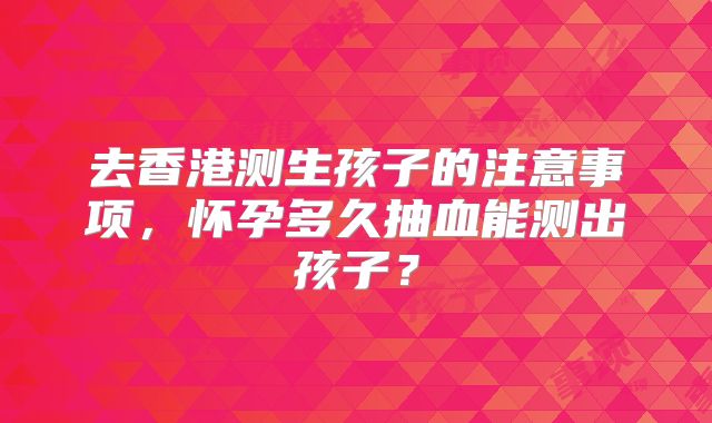 去香港测生孩子的注意事项,怀孕多久抽血能测出孩子?