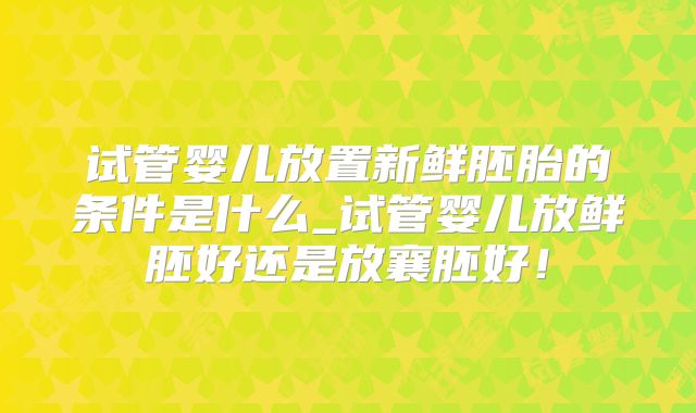 试管婴儿放置新鲜胚胎的条件是什么_试管婴儿放鲜胚好还是放襄胚好！