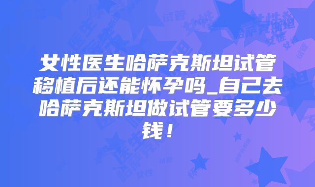 女性医生哈萨克斯坦试管移植后还能怀孕吗_自己去哈萨克斯坦做试管要多少钱!